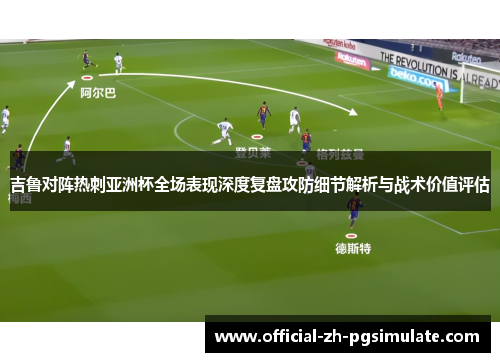 吉鲁对阵热刺亚洲杯全场表现深度复盘攻防细节解析与战术价值评估 吉鲁对阵热刺亚洲杯全场表现深度复盘攻防细节解析与战术价值评估