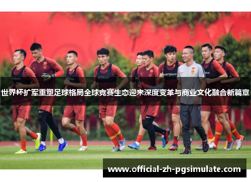 世界杯扩军重塑足球格局全球竞赛生态迎来深度变革与商业文化融合新篇章