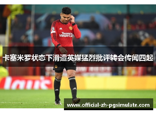 卡塞米罗状态下滑遭英媒猛烈批评转会传闻四起 卡塞米罗状态下滑遭英媒猛烈批评转会传闻四起