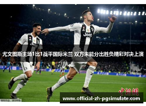 尤文图斯主场1比1战平国际米兰 双方未能分出胜负精彩对决上演 尤文图斯主场1比1战平国际米兰 双方未能分出胜负精彩对决上演