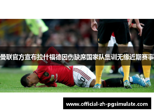 曼联官方宣布拉什福德因伤缺席国家队集训无缘近期赛事