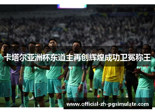 卡塔尔亚洲杯东道主再创辉煌成功卫冕称王