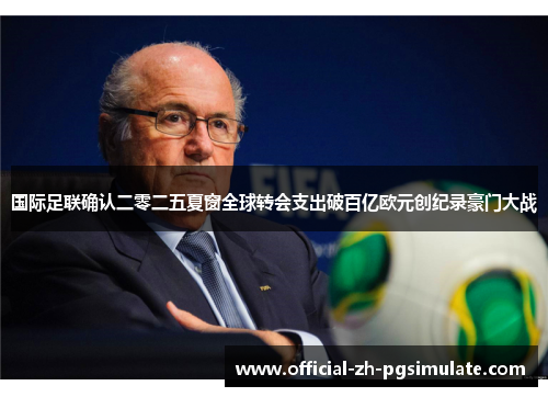 国际足联确认二零二五夏窗全球转会支出破百亿欧元创纪录豪门大战